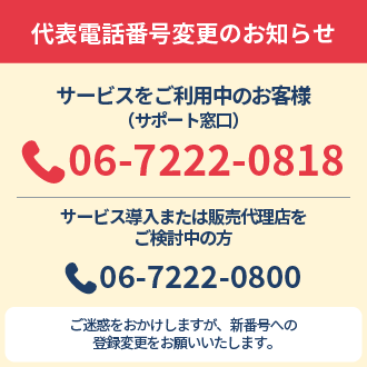 代表電話番号変更のお知らせ サービスをご利用中のお客様(サポート窓口) 06-7222-0818 サービス導入または販売代理店をご検討中の方 06-7222-0800 ご迷惑をおかけしますが、新番号への登録変更をお願いいたします。